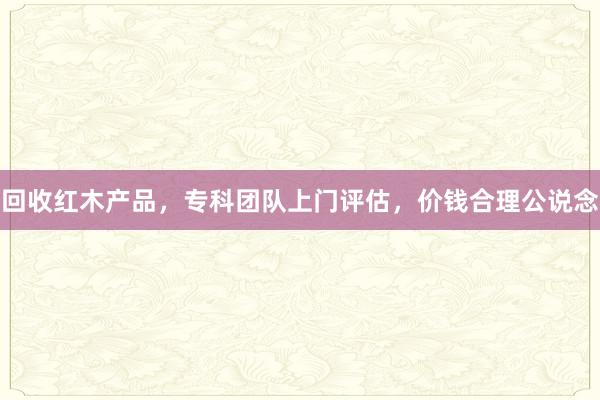 回收红木产品,专科团队上门评估,价钱合理公说念